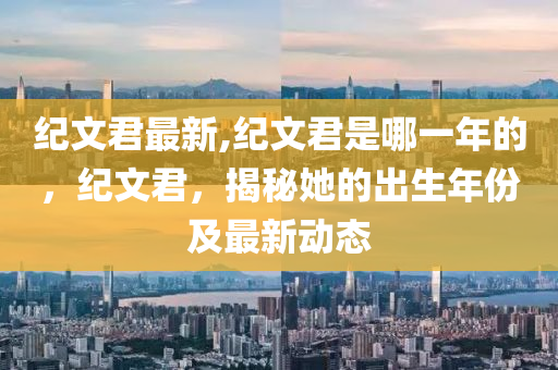 紀文君最新,紀文君是哪一年的，紀文君，揭秘她的出生年份及最新動態(tài)-第1張圖片-姜太公愛釣魚