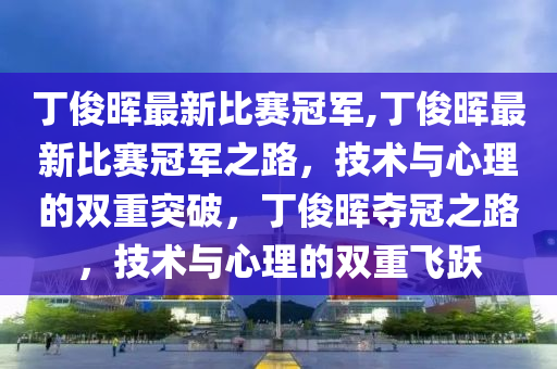 丁俊暉最新比賽冠軍,丁俊暉最新比賽冠軍之路，技術(shù)與心理的雙重突破，丁俊暉奪冠之路，技術(shù)與心理的雙重飛躍-第1張圖片-姜太公愛釣魚