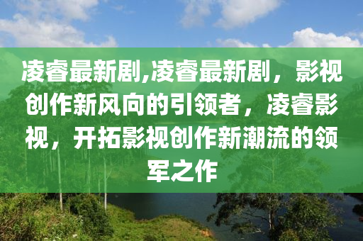 凌睿最新劇,凌睿最新劇，影視創(chuàng)作新風(fēng)向的引領(lǐng)者，凌睿影視，開拓影視創(chuàng)作新潮流的領(lǐng)軍之作-第1張圖片-姜太公愛釣魚