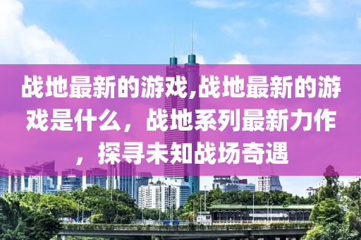 戰(zhàn)地最新的游戲,戰(zhàn)地最新的游戲是什么，戰(zhàn)地系列最新力作，探尋未知戰(zhàn)場(chǎng)奇遇-第1張圖片-姜太公愛釣魚