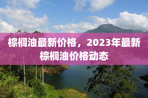 棕櫚油最新價格，2023年最新棕櫚油價格動態(tài)-第1張圖片-姜太公愛釣魚