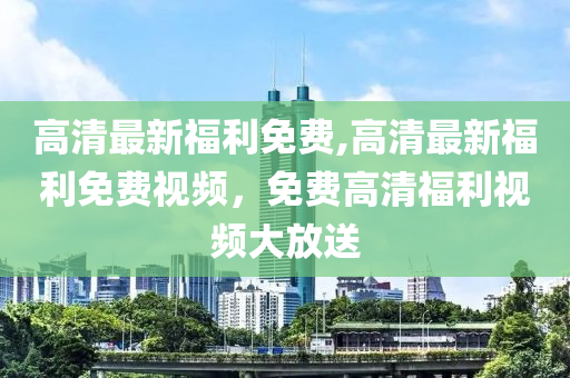 高清最新福利免費(fèi),高清最新福利免費(fèi)視頻，免費(fèi)高清福利視頻大放送-第1張圖片-姜太公愛釣魚