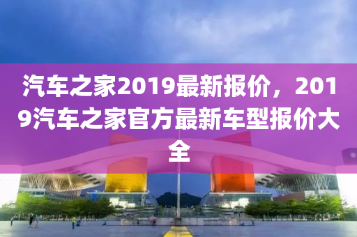 汽車之家2019最新報(bào)價(jià)，2019汽車之家官方最新車型報(bào)價(jià)大全-第1張圖片-姜太公愛釣魚