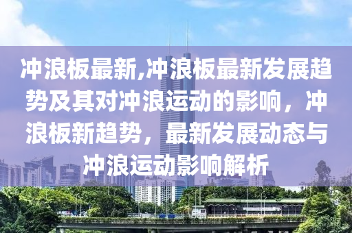 沖浪板最新,沖浪板最新發(fā)展趨勢及其對沖浪運動的影響，沖浪板新趨勢，最新發(fā)展動態(tài)與沖浪運動影響解析-第1張圖片-姜太公愛釣魚