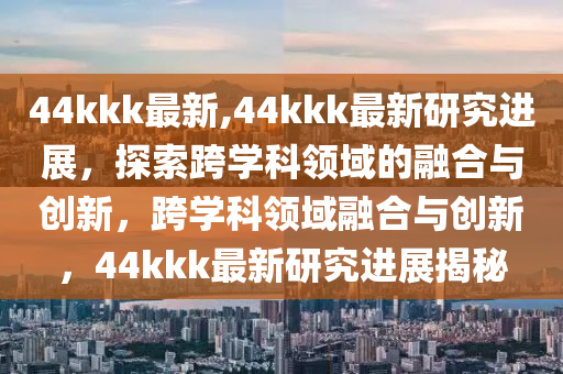 44kkk最新,44kkk最新研究進(jìn)展，探索跨學(xué)科領(lǐng)域的融合與創(chuàng)新，跨學(xué)科領(lǐng)域融合與創(chuàng)新，44kkk最新研究進(jìn)展揭秘-第1張圖片-姜太公愛(ài)釣魚(yú)