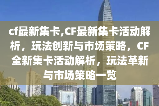 cf最新集卡,CF最新集卡活動(dòng)解析，玩法創(chuàng)新與市場(chǎng)策略，CF全新集卡活動(dòng)解析，玩法革新與市場(chǎng)策略一覽-第1張圖片-姜太公愛釣魚