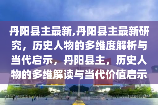 丹陽縣主最新,丹陽縣主最新研究，歷史人物的多維度解析與當代啟示，丹陽縣主，歷史人物的多維解讀與當代價值啟示-第1張圖片-姜太公愛釣魚