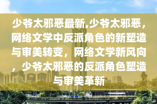 少爺太邪惡最新,少爺太邪惡，網(wǎng)絡(luò)文學(xué)中反派角色的新塑造與審美轉(zhuǎn)變，網(wǎng)絡(luò)文學(xué)新風(fēng)向，少爺太邪惡的反派角色塑造與審美革新-第1張圖片-姜太公愛(ài)釣魚(yú)