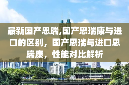 最新國(guó)產(chǎn)思瑞,國(guó)產(chǎn)思瑞康與進(jìn)口的區(qū)別，國(guó)產(chǎn)思瑞與進(jìn)口思瑞康，性能對(duì)比解析-第1張圖片-姜太公愛(ài)釣魚(yú)