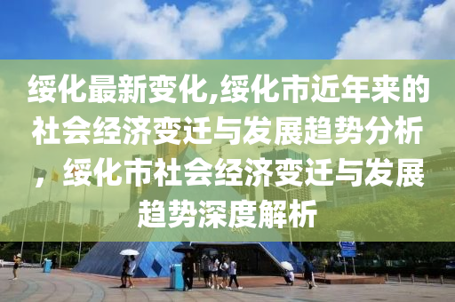 綏化最新變化,綏化市近年來的社會經(jīng)濟變遷與發(fā)展趨勢分析，綏化市社會經(jīng)濟變遷與發(fā)展趨勢深度解析-第1張圖片-姜太公愛釣魚