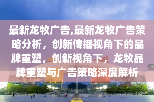 最新龍牧廣告,最新龍牧廣告策略分析，創(chuàng)新傳播視角下的品牌重塑，創(chuàng)新視角下，龍牧品牌重塑與廣告策略深度解析-第1張圖片-姜太公愛(ài)釣魚(yú)