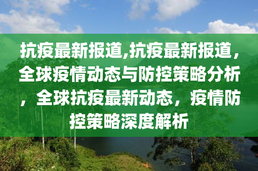 抗疫最新報(bào)道,抗疫最新報(bào)道，全球疫情動態(tài)與防控策略分析，全球抗疫最新動態(tài)，疫情防控策略深度解析