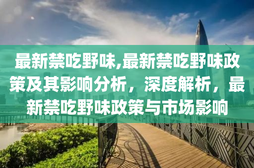 最新禁吃野味,最新禁吃野味政策及其影響分析，深度解析，最新禁吃野味政策與市場(chǎng)影響