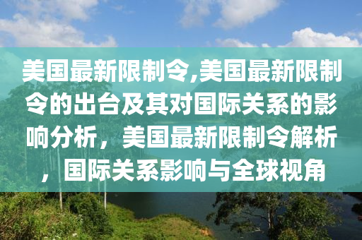 美國最新限制令,美國最新限制令的出臺及其對國際關(guān)系的影響分析，美國最新限制令解析，國際關(guān)系影響與全球視角-第1張圖片-姜太公愛釣魚