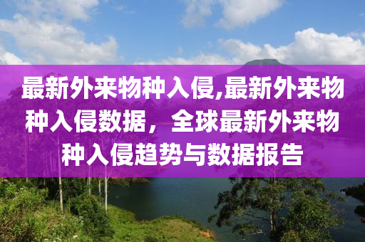 最新外來物種入侵,最新外來物種入侵?jǐn)?shù)據(jù)，全球最新外來物種入侵趨勢與數(shù)據(jù)報(bào)告-第1張圖片-姜太公愛釣魚