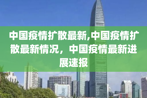 中國疫情擴散最新,中國疫情擴散最新情況，中國疫情最新進展速報-第1張圖片-姜太公愛釣魚