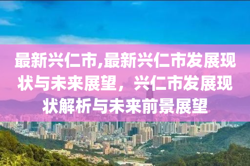 最新興仁市,最新興仁市發(fā)展現(xiàn)狀與未來(lái)展望，興仁市發(fā)展現(xiàn)狀解析與未來(lái)前景展望