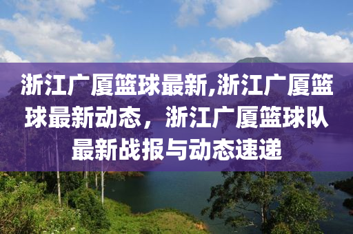 浙江廣廈籃球最新,浙江廣廈籃球最新動態(tài)，浙江廣廈籃球隊最新戰(zhàn)報與動態(tài)速遞