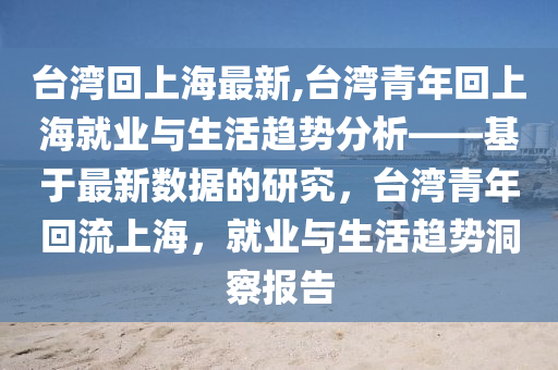 臺(tái)灣回上海最新,臺(tái)灣青年回上海就業(yè)與生活趨勢(shì)分析——基于最新數(shù)據(jù)的研究，臺(tái)灣青年回流上海，就業(yè)與生活趨勢(shì)洞察報(bào)告