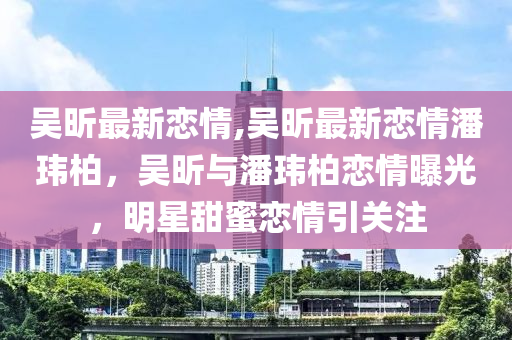 吳昕最新戀情,吳昕最新戀情潘瑋柏，吳昕與潘瑋柏戀情曝光，明星甜蜜戀情引關注