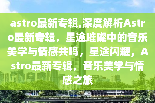 astro最新專輯,深度解析Astro最新專輯，星途璀璨中的音樂美學(xué)與情感共鳴，星途閃耀，Astro最新專輯，音樂美學(xué)與情感之旅