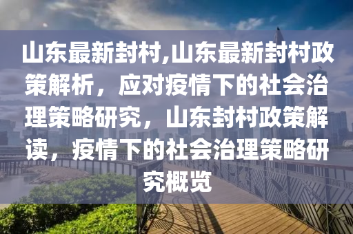 山東最新封村,山東最新封村政策解析，應(yīng)對疫情下的社會治理策略研究，山東封村政策解讀，疫情下的社會治理策略研究概覽-第1張圖片-姜太公愛釣魚