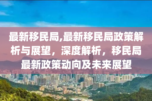 最新移民局,最新移民局政策解析與展望，深度解析，移民局最新政策動(dòng)向及未來展望