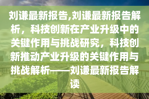 劉謙最新報(bào)告,劉謙最新報(bào)告解析，科技創(chuàng)新在產(chǎn)業(yè)升級(jí)中的關(guān)鍵作用與挑戰(zhàn)研究，科技創(chuàng)新推動(dòng)產(chǎn)業(yè)升級(jí)的關(guān)鍵作用與挑戰(zhàn)解析——?jiǎng)⒅t最新報(bào)告解讀