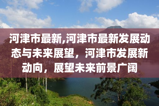 河津市最新,河津市最新發(fā)展動態(tài)與未來展望，河津市發(fā)展新動向，展望未來前景廣闊