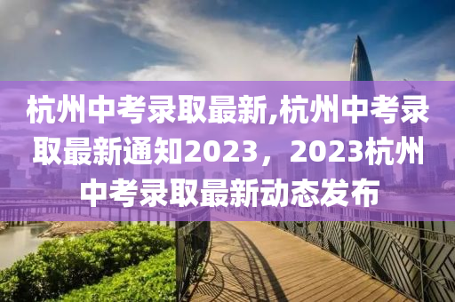 杭州中考錄取最新,杭州中考錄取最新通知2023，2023杭州中考錄取最新動(dòng)態(tài)發(fā)布