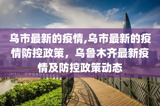 烏市最新的疫情,烏市最新的疫情防控政策，烏魯木齊最新疫情及防控政策動(dòng)態(tài)