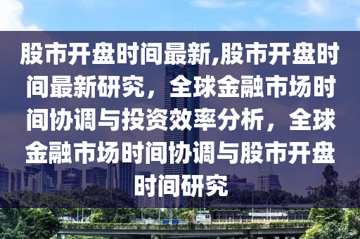 股市開盤時(shí)間最新,股市開盤時(shí)間最新研究，全球金融市場(chǎng)時(shí)間協(xié)調(diào)與投資效率分析，全球金融市場(chǎng)時(shí)間協(xié)調(diào)與股市開盤時(shí)間研究