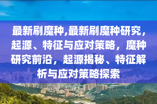 最新刷魔種,最新刷魔種研究，起源、特征與應(yīng)對(duì)策略，魔種研究前沿，起源揭秘、特征解析與應(yīng)對(duì)策略探索