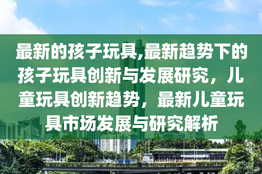 最新的孩子玩具,最新趨勢(shì)下的孩子玩具創(chuàng)新與發(fā)展研究，兒童玩具創(chuàng)新趨勢(shì)，最新兒童玩具市場(chǎng)發(fā)展與研究解析