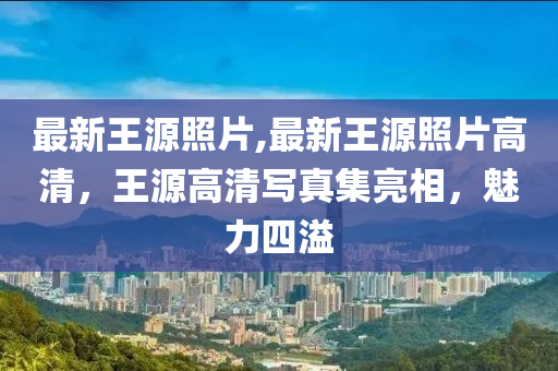 最新王源照片,最新王源照片高清，王源高清寫真集亮相，魅力四溢