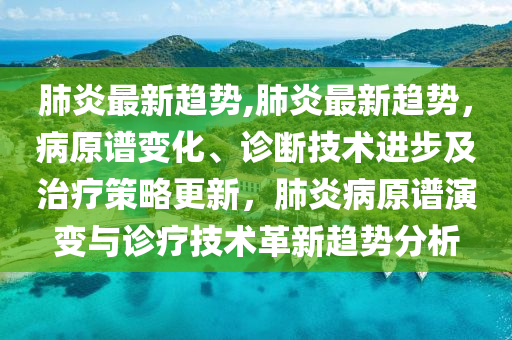 肺炎最新趨勢,肺炎最新趨勢，病原譜變化、診斷技術(shù)進步及治療策略更新，肺炎病原譜演變與診療技術(shù)革新趨勢分析