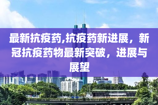 最新抗疫藥,抗疫藥新進(jìn)展，新冠抗疫藥物最新突破，進(jìn)展與展望