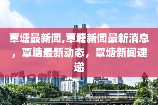 覃塘最新聞,覃塘新聞最新消息，覃塘最新動(dòng)態(tài)，覃塘新聞速遞