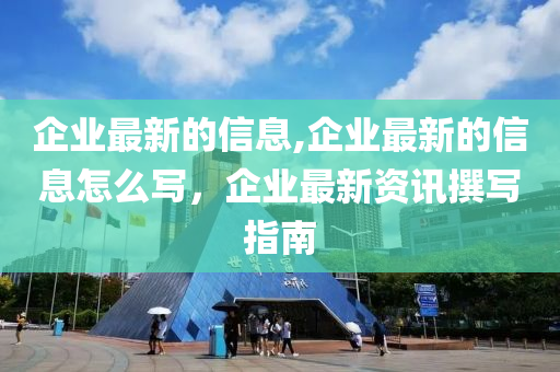 企業(yè)最新的信息,企業(yè)最新的信息怎么寫，企業(yè)最新資訊撰寫指南