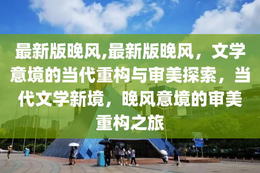 最新版晚風,最新版晚風，文學意境的當代重構(gòu)與審美探索，當代文學新境，晚風意境的審美重構(gòu)之旅