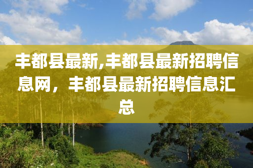 豐都縣最新,豐都縣最新招聘信息網(wǎng)，豐都縣最新招聘信息匯總