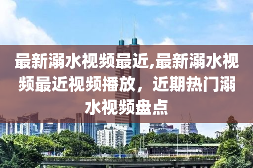 最新溺水視頻最近,最新溺水視頻最近視頻播放，近期熱門溺水視頻盤點