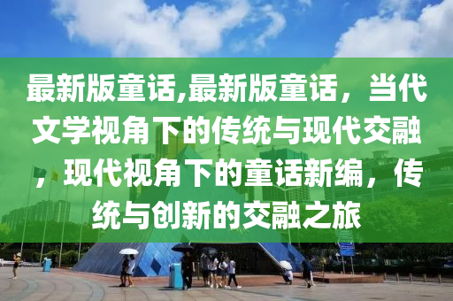 最新版童話,最新版童話，當(dāng)代文學(xué)視角下的傳統(tǒng)與現(xiàn)代交融，現(xiàn)代視角下的童話新編，傳統(tǒng)與創(chuàng)新的交融之旅