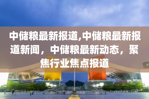 中儲糧最新報道,中儲糧最新報道新聞，中儲糧最新動態(tài)，聚焦行業(yè)焦點報道