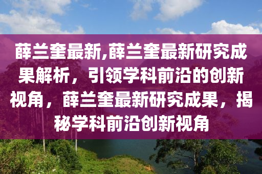 薛蘭奎最新,薛蘭奎最新研究成果解析，引領(lǐng)學(xué)科前沿的創(chuàng)新視角，薛蘭奎最新研究成果，揭秘學(xué)科前沿創(chuàng)新視角