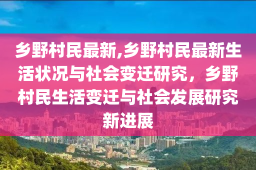 鄉(xiāng)野村民最新,鄉(xiāng)野村民最新生活狀況與社會變遷研究，鄉(xiāng)野村民生活變遷與社會發(fā)展研究新進展