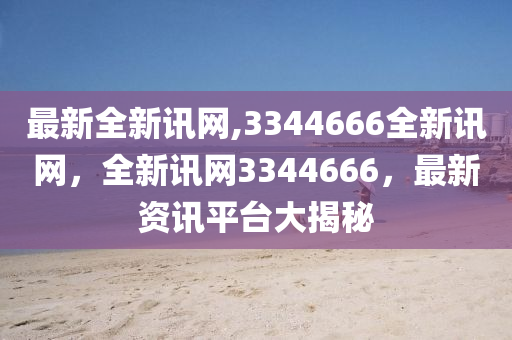 最新全新訊網(wǎng),3344666全新訊網(wǎng)，全新訊網(wǎng)3344666，最新資訊平臺(tái)大揭秘