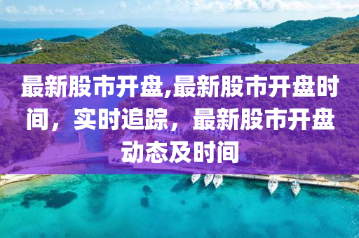 最新股市開盤,最新股市開盤時間，實時追蹤，最新股市開盤動態(tài)及時間