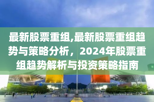 最新股票重組,最新股票重組趨勢(shì)與策略分析，2024年股票重組趨勢(shì)解析與投資策略指南