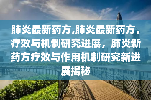 肺炎最新藥方,肺炎最新藥方，療效與機(jī)制研究進(jìn)展，肺炎新藥方療效與作用機(jī)制研究新進(jìn)展揭秘